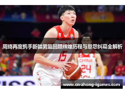 周琦再度携手新疆男篮回顾辉煌历程与恩怨纠葛全解析