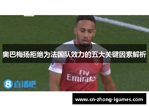 奥巴梅扬拒绝为法国队效力的五大关键因素解析