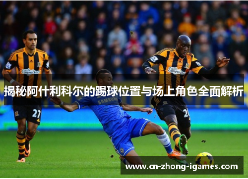 揭秘阿什利科尔的踢球位置与场上角色全面解析 揭秘阿什利科尔的踢球位置与场上角色全面解析