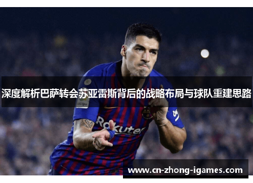 深度解析巴萨转会苏亚雷斯背后的战略布局与球队重建思路 深度解析巴萨转会苏亚雷斯背后的战略布局与球队重建思路