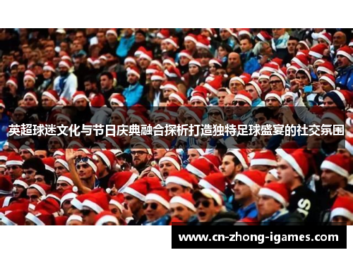 英超球迷文化与节日庆典融合探析打造独特足球盛宴的社交氛围