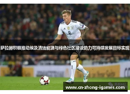 萨拉赫积极推动埃及清洁能源与绿色社区建设助力可持续发展目标实现 萨拉赫积极推动埃及清洁能源与绿色社区建设助力可持续发展目标实现