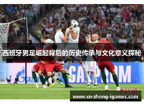 西班牙男足崛起背后的历史传承与文化意义探秘 西班牙男足崛起背后的历史传承与文化意义探秘