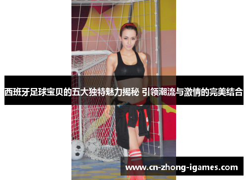 西班牙足球宝贝的五大独特魅力揭秘 引领潮流与激情的完美结合