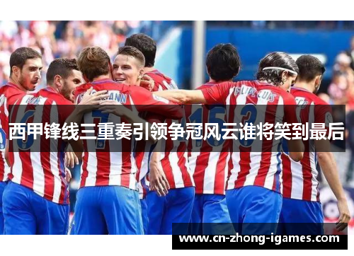 西甲锋线三重奏引领争冠风云谁将笑到最后