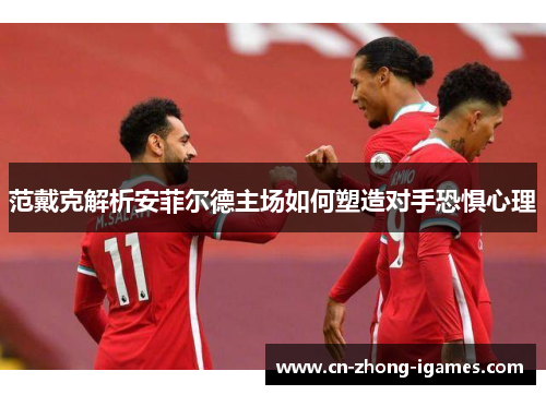 范戴克解析安菲尔德主场如何塑造对手恐惧心理 范戴克解析安菲尔德主场如何塑造对手恐惧心理