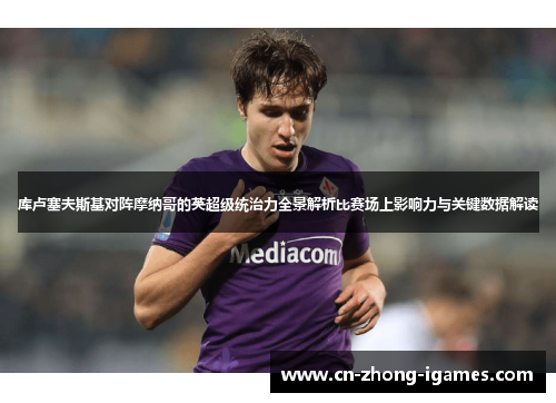 库卢塞夫斯基对阵摩纳哥的英超级统治力全景解析比赛场上影响力与关键数据解读