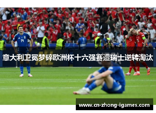 意大利卫冕梦碎欧洲杯十六强赛遭瑞士逆转淘汰