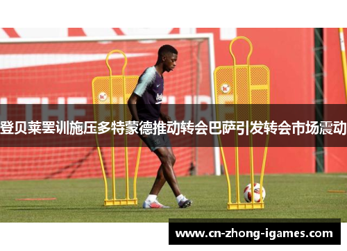 登贝莱罢训施压多特蒙德推动转会巴萨引发转会市场震动 登贝莱罢训施压多特蒙德推动转会巴萨引发转会市场震动