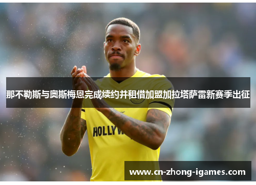 那不勒斯与奥斯梅恩完成续约并租借加盟加拉塔萨雷新赛季出征 那不勒斯与奥斯梅恩完成续约并租借加盟加拉塔萨雷新赛季出征