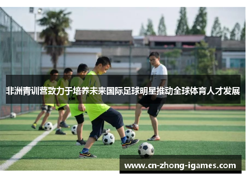 非洲青训营致力于培养未来国际足球明星推动全球体育人才发展