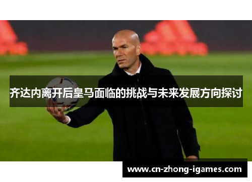 齐达内离开后皇马面临的挑战与未来发展方向探讨