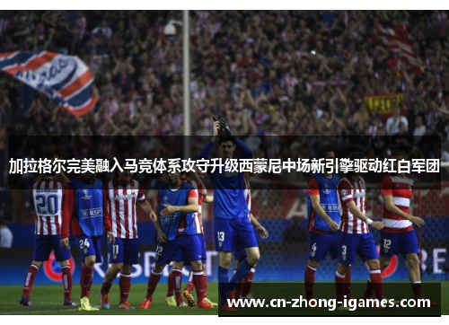加拉格尔完美融入马竞体系攻守升级西蒙尼中场新引擎驱动红白军团 加拉格尔完美融入马竞体系攻守升级西蒙尼中场新引擎驱动红白军团